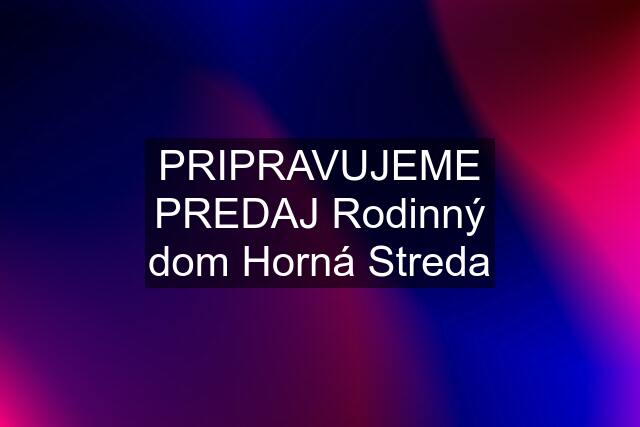 PRIPRAVUJEME PREDAJ Rodinný dom Horná Streda