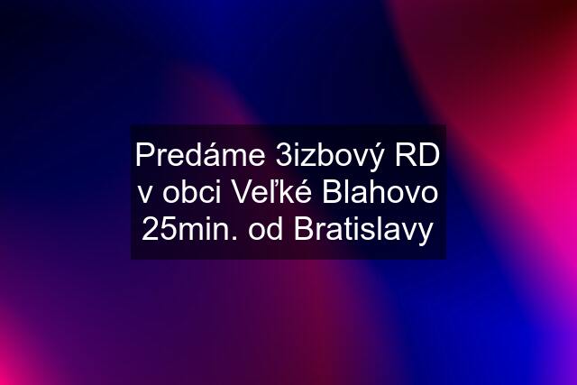 Predáme 3izbový RD v obci Veľké Blahovo 25min. od Bratislavy