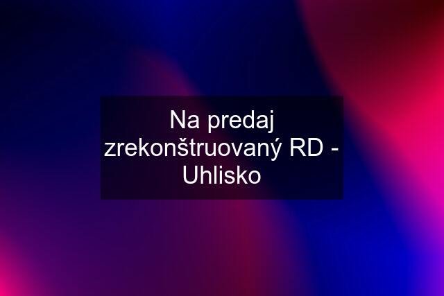 Na predaj zrekonštruovaný RD - Uhlisko