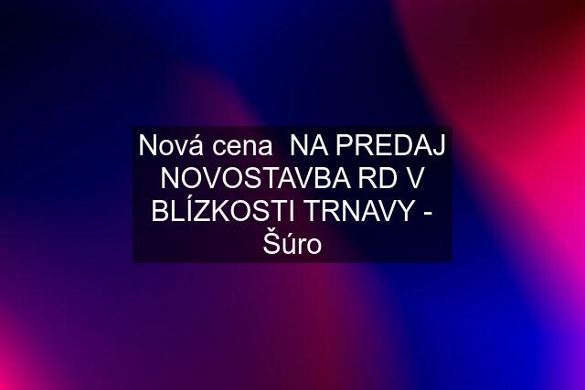 Nová cena  NA PREDAJ NOVOSTAVBA RD V BLÍZKOSTI TRNAVY - Šúro