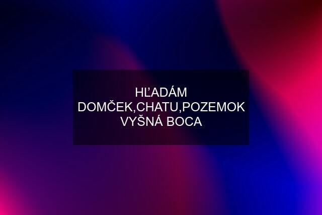 HĽADÁM DOMČEK,CHATU,POZEMOK VYŠNÁ BOCA