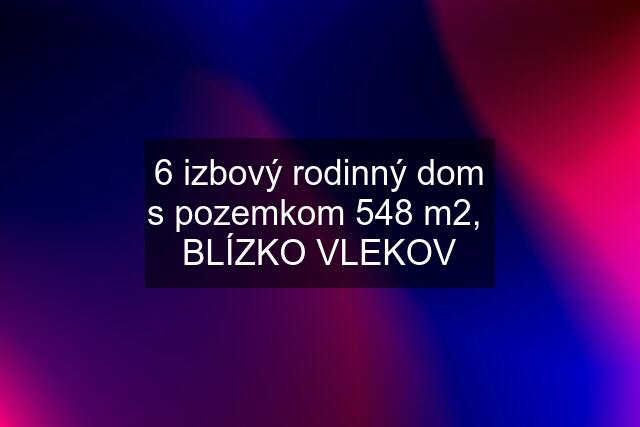 6 izbový rodinný dom s pozemkom 548 m2,  BLÍZKO VLEKOV