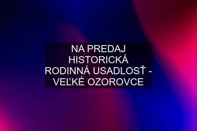 NA PREDAJ HISTORICKÁ RODINNÁ USADLOSŤ - VEĽKÉ OZOROVCE