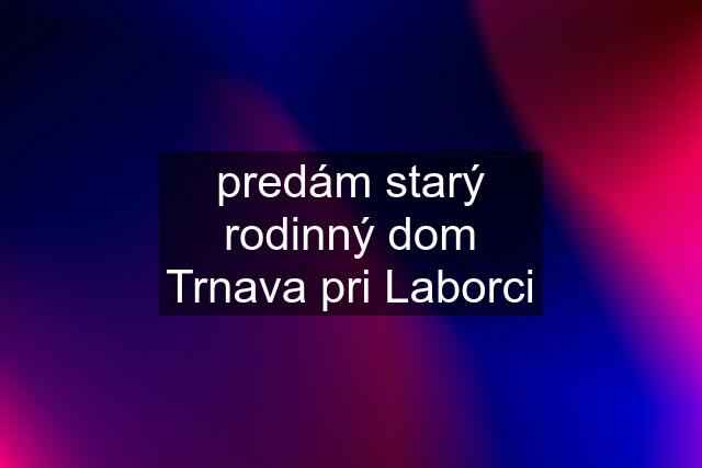 predám starý rodinný dom Trnava pri Laborci