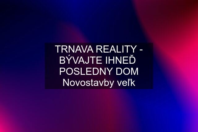 TRNAVA REALITY - BÝVAJTE IHNEĎ  POSLEDNY DOM Novostavby veľk