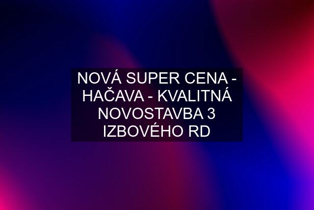 NOVÁ SUPER CENA - HAČAVA - KVALITNÁ NOVOSTAVBA 3 IZBOVÉHO RD