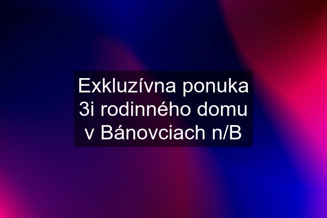 Exkluzívna ponuka 3i rodinného domu v Bánovciach n/B