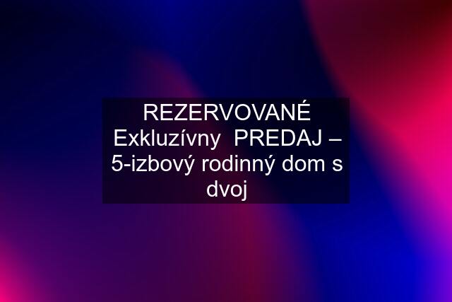 REZERVOVANÉ Exkluzívny  PREDAJ – 5-izbový rodinný dom s dvoj