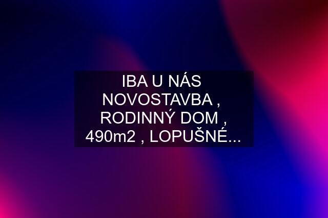 IBA U NÁS  NOVOSTAVBA ,  RODINNÝ DOM , 490m2 , LOPUŠNÉ...