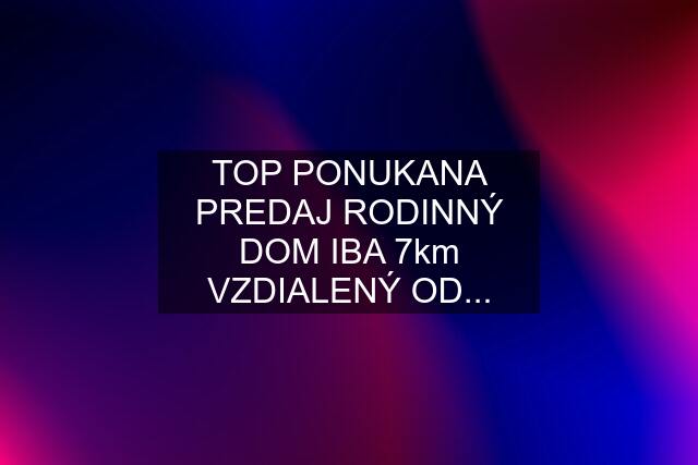 TOP PONUKANA PREDAJ RODINNÝ DOM IBA 7km VZDIALENÝ OD...