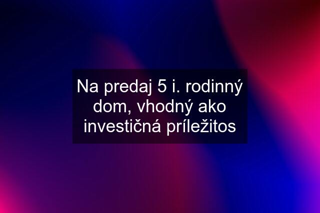 Na predaj 5 i. rodinný dom, vhodný ako investičná príležitos