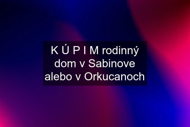 K Ú P I M rodinný dom v Sabinove alebo v Orkucanoch