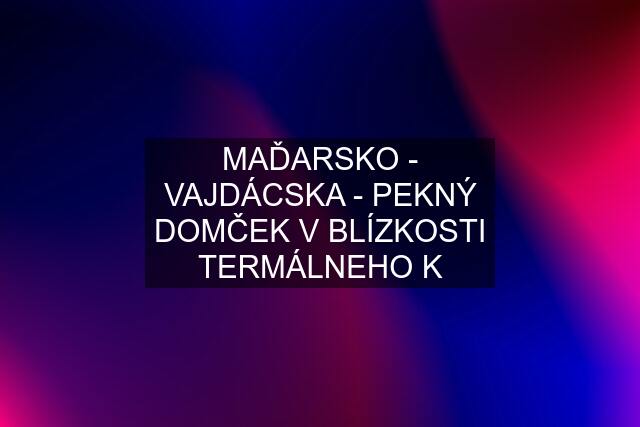 MAĎARSKO - VAJDÁCSKA - PEKNÝ DOMČEK V BLÍZKOSTI TERMÁLNEHO K