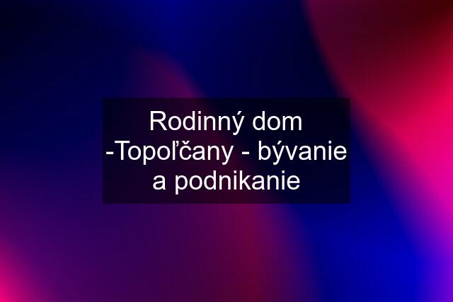 Rodinný dom -Topoľčany - bývanie a podnikanie