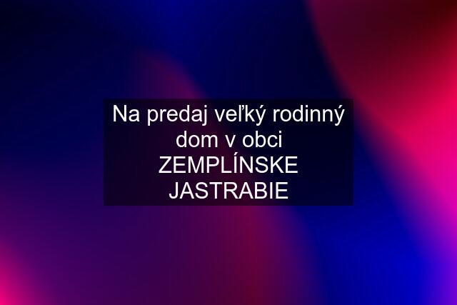 Na predaj veľký rodinný dom v obci ZEMPLÍNSKE JASTRABIE