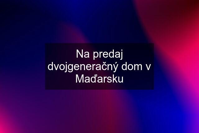 Na predaj dvojgeneračný dom v Maďarsku