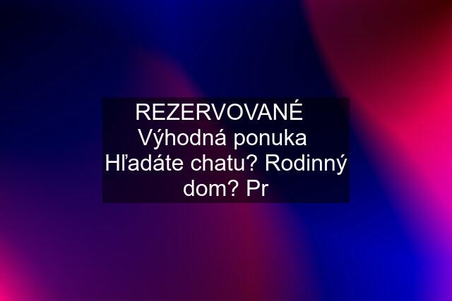 REZERVOVANÉ   Výhodná ponuka  Hľadáte chatu? Rodinný dom? Pr