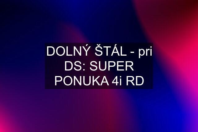 DOLNÝ ŠTÁL - pri DS: SUPER PONUKA 4i RD