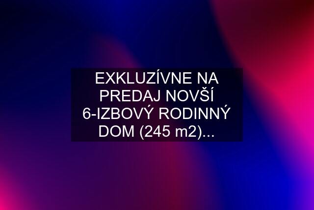 EXKLUZÍVNE NA PREDAJ NOVŠÍ 6-IZBOVÝ RODINNÝ DOM (245 m2)...