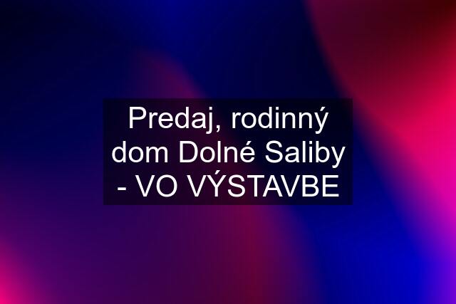 Predaj, rodinný dom Dolné Saliby - VO VÝSTAVBE