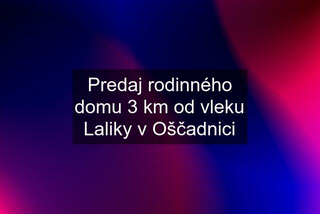 Predaj rodinného domu 3 km od vleku Laliky v Oščadnici