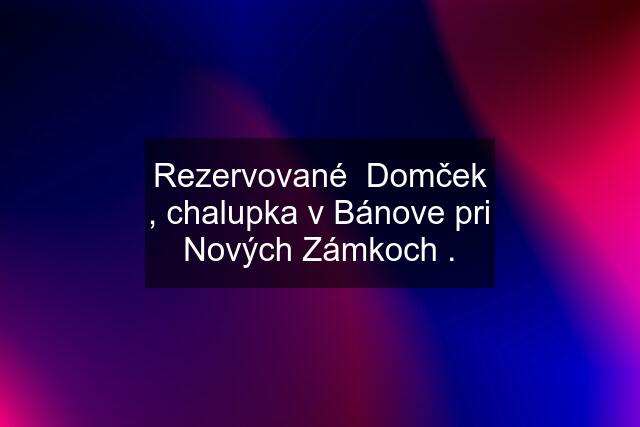 Rezervované  Domček , chalupka v Bánove pri Nových Zámkoch .