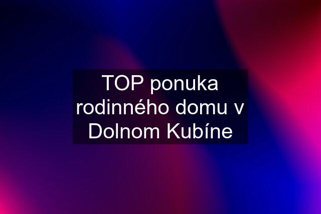 TOP ponuka rodinného domu v Dolnom Kubíne