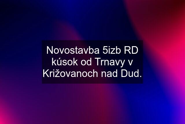 Novostavba 5izb RD kúsok od Trnavy v Križovanoch nad Dud.