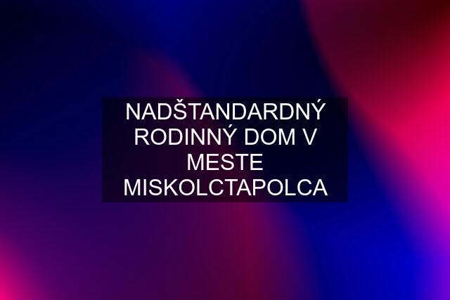 NADŠTANDARDNÝ RODINNÝ DOM V MESTE MISKOLCTAPOLCA