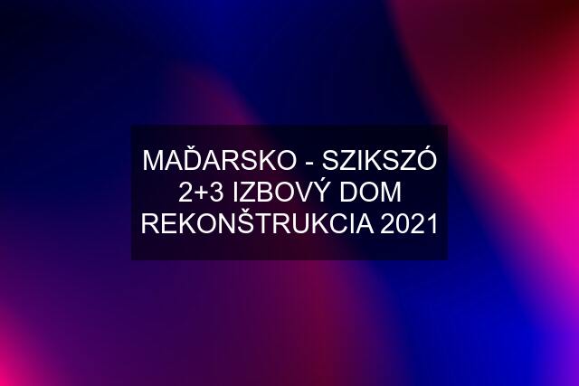 MAĎARSKO - SZIKSZÓ 2+3 IZBOVÝ DOM REKONŠTRUKCIA 2021