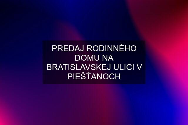 PREDAJ RODINNÉHO DOMU NA BRATISLAVSKEJ ULICI V PIEŠŤANOCH