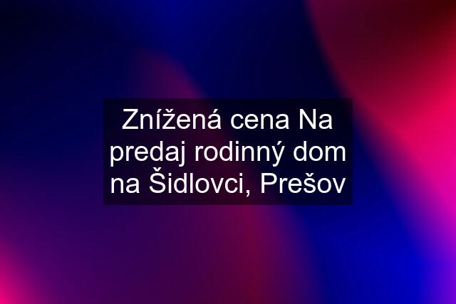 Znížená cena Na predaj rodinný dom na Šidlovci, Prešov