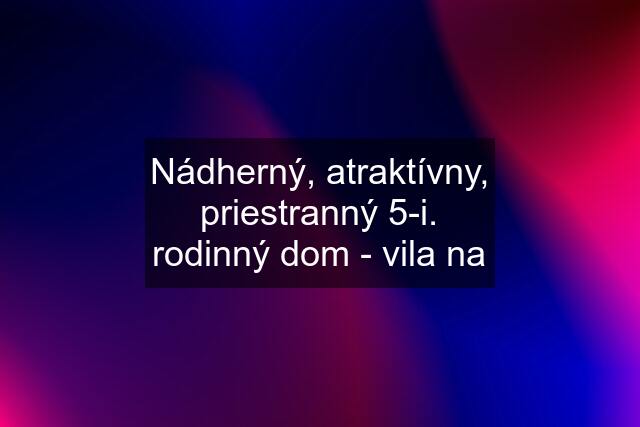 Nádherný, atraktívny, priestranný 5-i. rodinný dom - vila na