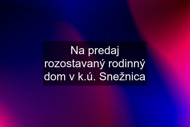 Na predaj rozostavaný rodinný dom v k.ú. Snežnica