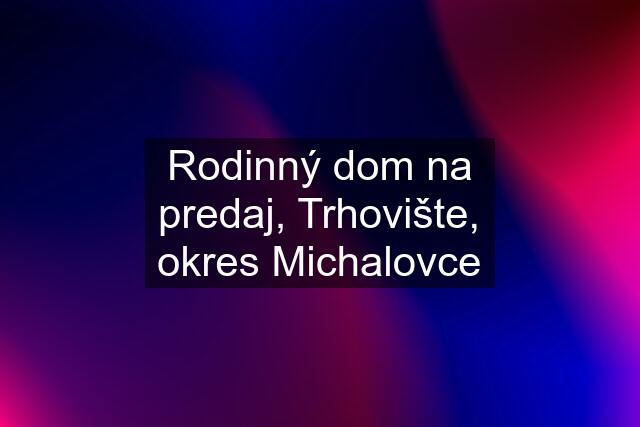 Rodinný dom na predaj, Trhovište, okres Michalovce