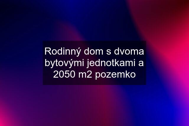 Rodinný dom s dvoma bytovými jednotkami a 2050 m2 pozemko