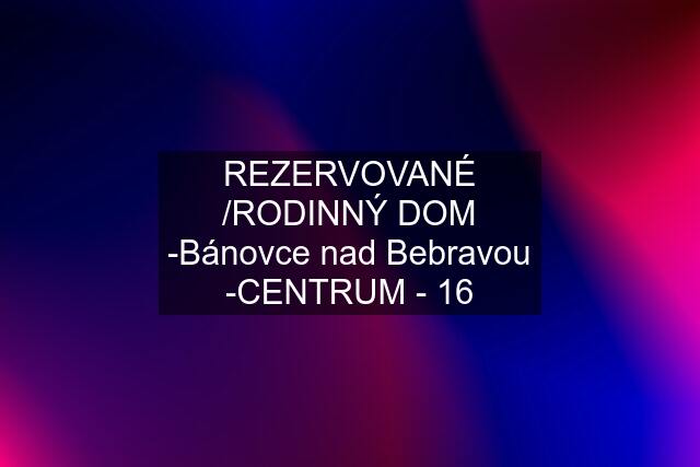 REZERVOVANÉ /RODINNÝ DOM -Bánovce nad Bebravou -CENTRUM - 16