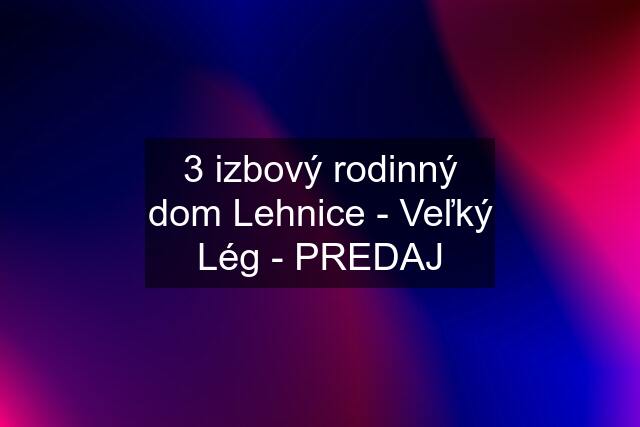 3 izbový rodinný dom Lehnice - Veľký Lég - PREDAJ