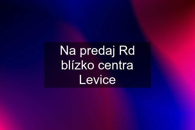 Na predaj Rd blízko centra Levice