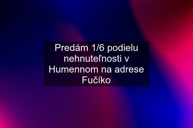 Predám 1/6 podielu nehnuteľnosti v Humennom na adrese Fučíko