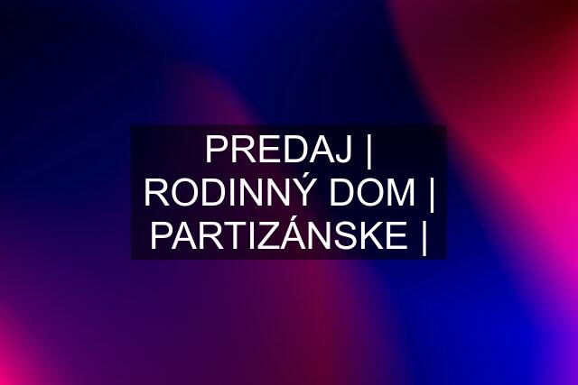 PREDAJ | RODINNÝ DOM | PARTIZÁNSKE |