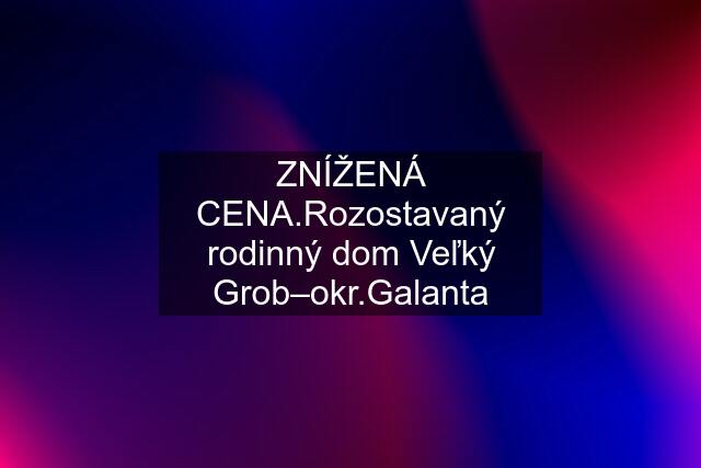 ZNÍŽENÁ CENA.Rozostavaný rodinný dom Veľký Grob–okr.Galanta