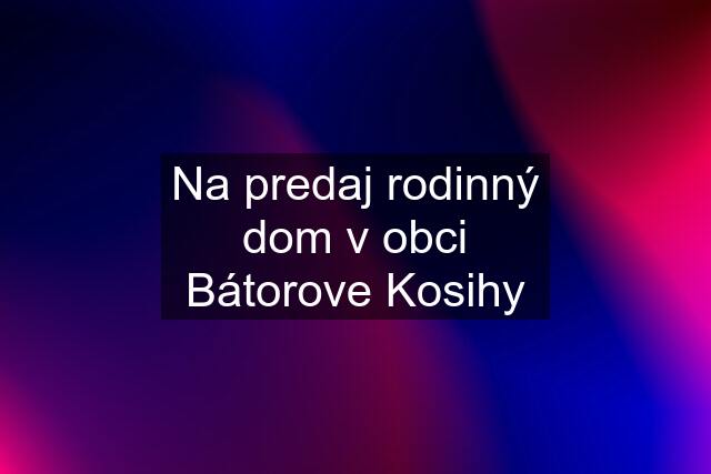 Na predaj rodinný dom v obci Bátorove Kosihy