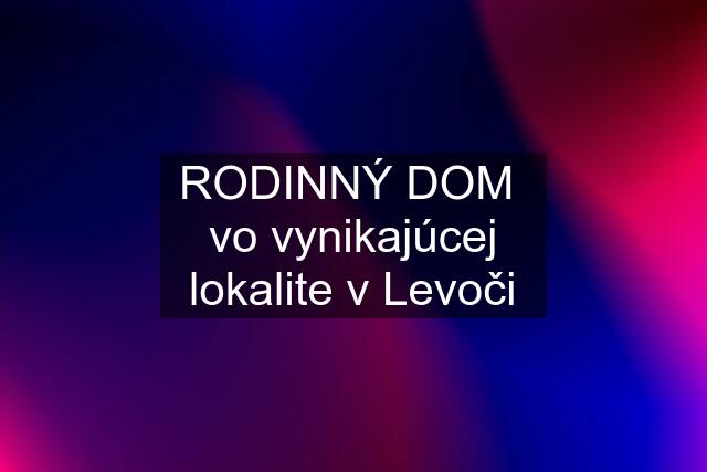 RODINNÝ DOM  vo vynikajúcej lokalite v Levoči