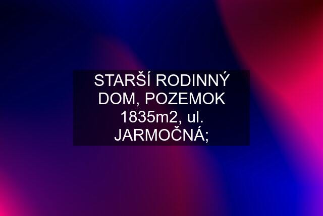 STARŠÍ RODINNÝ DOM, POZEMOK 1835m2, ul. JARMOČNÁ;