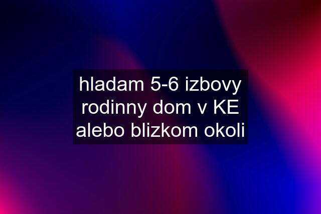 hladam 5-6 izbovy rodinny dom v KE alebo blizkom okoli