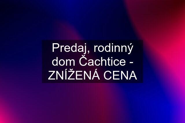 Predaj, rodinný dom Čachtice - ZNÍŽENÁ CENA