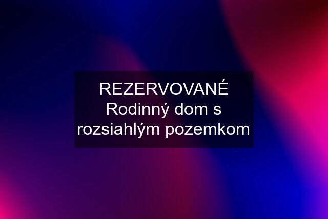 REZERVOVANÉ Rodinný dom s rozsiahlým pozemkom