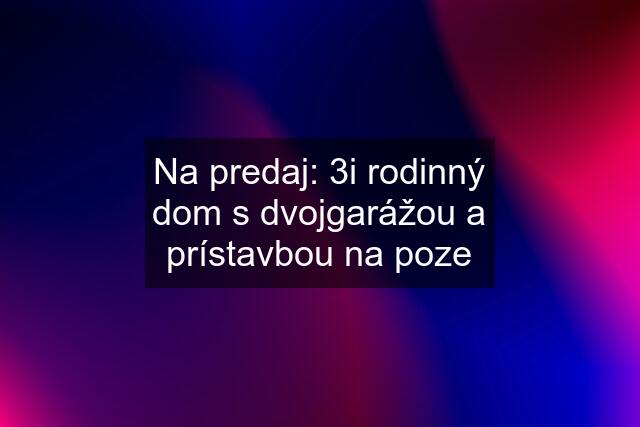 Na predaj: 3i rodinný dom s dvojgarážou a prístavbou na poze