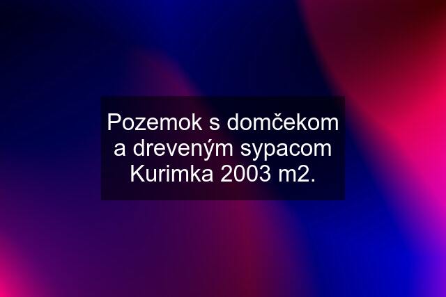 Pozemok s domčekom a dreveným sypacom Kurimka 2003 m2.